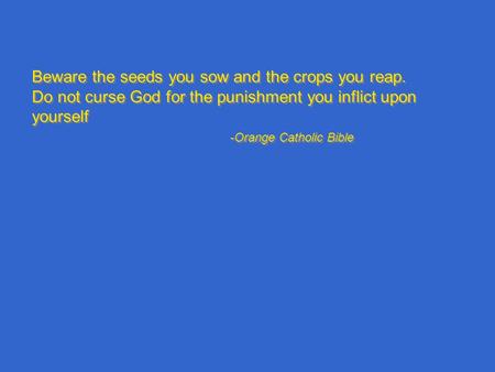 Beware the seeds you sow and the crops you reap. Do not curse God for the punishment you inflict upon yourself -Orange Catholic Bible Beware the seeds.