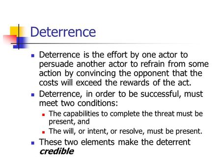 Deterrence Deterrence is the effort by one actor to persuade another actor to refrain from some action by convincing the opponent that the costs will.