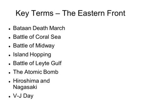 Key Terms – The Eastern Front Bataan Death March Battle of Coral Sea Battle of Midway Island Hopping Battle of Leyte Gulf The Atomic Bomb Hiroshima and.