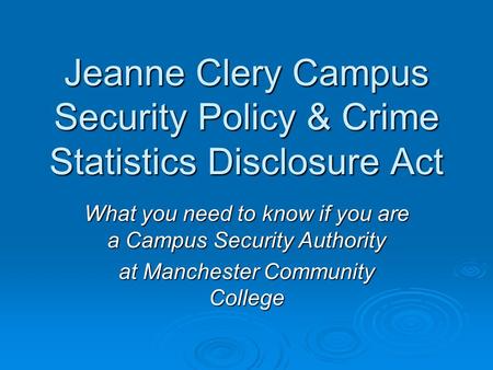 Jeanne Clery Campus Security Policy & Crime Statistics Disclosure Act What you need to know if you are a Campus Security Authority at Manchester Community.