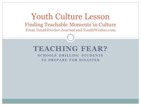 TEACHING FEAR? SCHOOLS DRILLING STUDENTS TO PREPARE FOR DISASTER Youth Culture Lesson Finding Teachable Moments in Culture From YouthWorker Journal and.