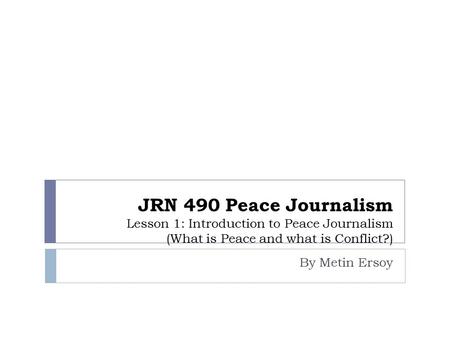 JRN 490 Peace Journalism Lesson 1: Introduction to Peace Journalism (What is Peace and what is Conflict?) By Metin Ersoy.