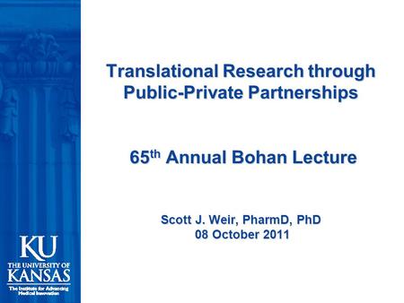 Translational Research through Public-Private Partnerships 65 th Annual Bohan Lecture Scott J. Weir, PharmD, PhD 08 October 2011.