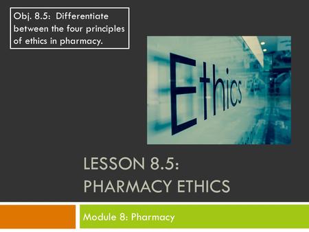 LESSON 8.5: PHARMACY ETHICS Module 8: Pharmacy Obj. 8.5: Differentiate between the four principles of ethics in pharmacy.