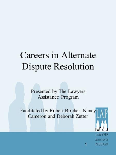 Careers in Alternate Dispute Resolution Presented by The Lawyers Assistance Program Facilitated by Robert Bircher, Nancy Cameron and Deborah Zutter 1.