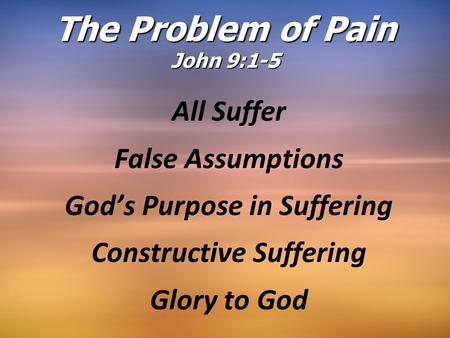 The Problem of Pain John 9:1-5 All Suffer False Assumptions God’s Purpose in Suffering Constructive Suffering Glory to God.