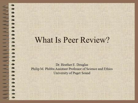 What Is Peer Review? Dr. Heather E. Douglas Philip M. Phibbs Assistant Professor of Science and Ethics University of Puget Sound.
