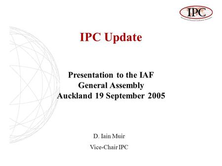 IPC Update Presentation to the IAF General Assembly Auckland 19 September 2005 D. Iain Muir Vice-Chair IPC.
