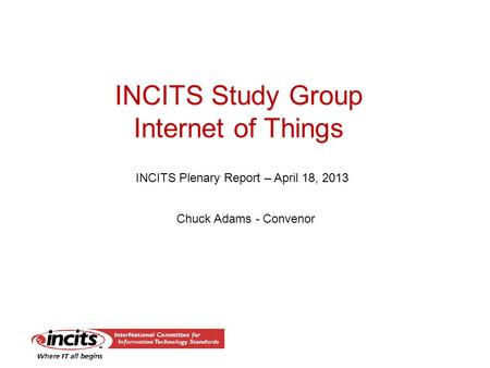 INCITS Study Group Internet of Things INCITS Plenary Report – April 18, 2013 Chuck Adams - Convenor.