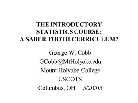 THE INTRODUCTORY STATISTICS COURSE: A SABER TOOTH CURRICULUM? George W. Cobb Mount Holyoke College USCOTS Columbus, OH 5/20/05.