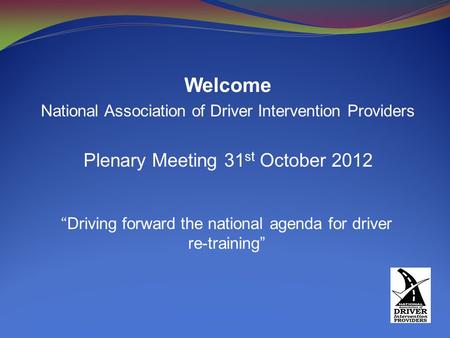 Welcome National Association of Driver Intervention Providers Plenary Meeting 31 st October 2012 “ Driving forward the national agenda for driver re-training”