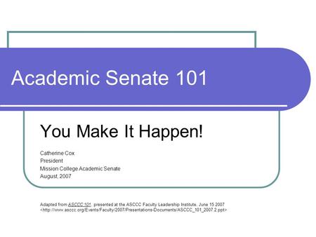 Academic Senate 101 You Make It Happen! Catherine Cox President Mission College Academic Senate August, 2007 Adapted from ASCCC 101, presented at the ASCCC.