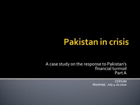 A case study on the response to Pakistan’s financial turmoil Part A CERIUM Montréal, July 4-10 2010.