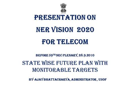 Presentation on NER VISION 2020 FOR TELECOM Before 59 th NEC Plenary, 28.9.2010 State wise Future Plan with Monitorable Targets By-AJAY BHATTACHARYA, ADMINISTRATOR,