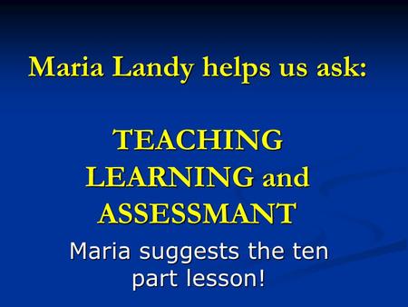 Maria Landy helps us ask: TEACHING LEARNING and ASSESSMANT Maria suggests the ten part lesson!