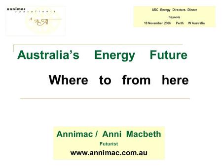 Australia’s Energy Future Where to from here Annimac / Anni Macbeth Futurist www.annimac.com.au ARC Energy Directors Dinner Keynote 18 November 2006 Perth.
