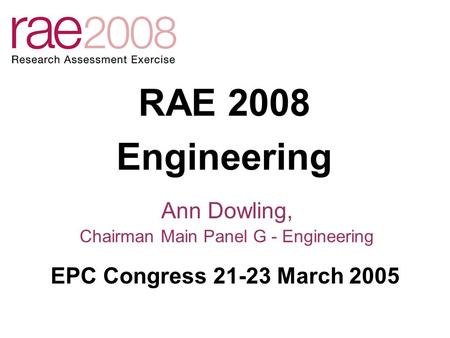 RAE 2008 Engineering Ann Dowling, Chairman Main Panel G - Engineering EPC Congress 21-23 March 2005.