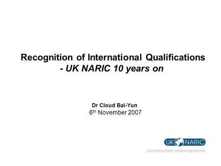 Providing clarity. releasing potential Recognition of International Qualifications - UK NARIC 10 years on Dr Cloud Bai-Yun 6 th November 2007.