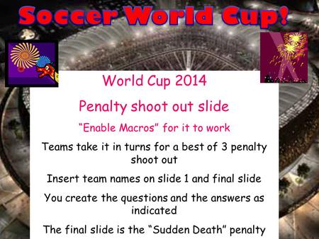 World Cup 2014 Penalty shoot out slide “Enable Macros” for it to work Teams take it in turns for a best of 3 penalty shoot out Insert team names on slide.