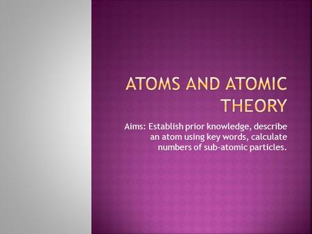 Aims: Establish prior knowledge, describe an atom using key words, calculate numbers of sub-atomic particles.