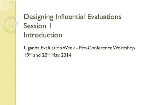 Designing Influential Evaluations Session 1 Introduction Uganda Evaluation Week - Pre-Conference Workshop 19 th and 20 th May 2014.