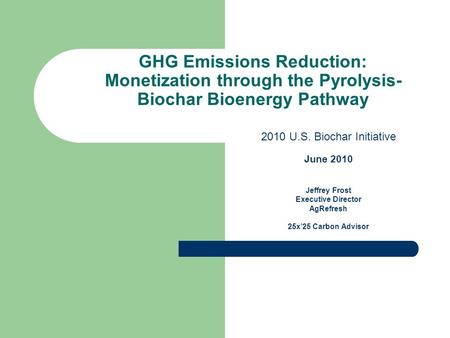 GHG Emissions Reduction: Monetization through the Pyrolysis- Biochar Bioenergy Pathway 2010 U.S. Biochar Initiative June 2010 Jeffrey Frost Executive Director.
