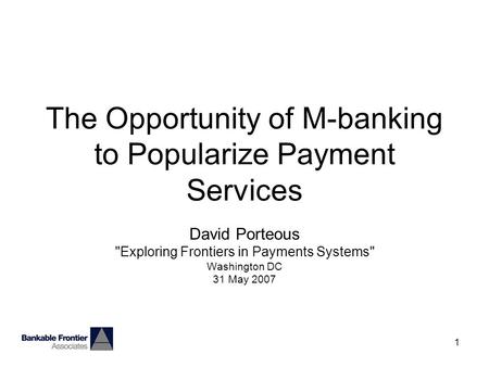 1 The Opportunity of M-banking to Popularize Payment Services David Porteous Exploring Frontiers in Payments Systems Washington DC 31 May 2007.