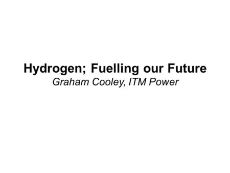 Hydrogen; Fuelling our Future Graham Cooley, ITM Power.