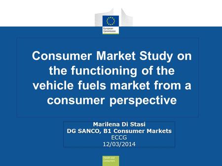 Consumer Market Study on the functioning of the vehicle fuels market from a consumer perspective Marilena Di Stasi DG SANCO, B1 Consumer Markets ECCG 12/03/2014.