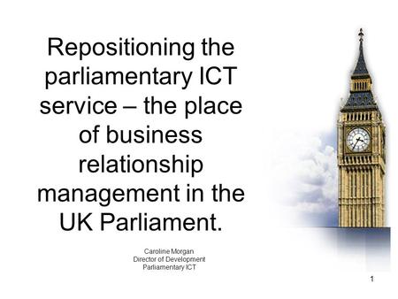 1 Repositioning the parliamentary ICT service – the place of business relationship management in the UK Parliament. Caroline Morgan Director of Development.