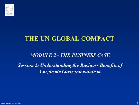 1 UNGC Module 2 – Session 2 THE UN GLOBAL COMPACT MODULE 2 - THE BUSINESS CASE Session 2: Understanding the Business Benefits of Corporate Environmentalism.