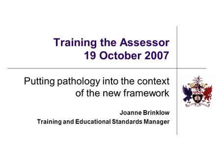 Training the Assessor 19 October 2007 Putting pathology into the context of the new framework Joanne Brinklow Training and Educational Standards Manager.