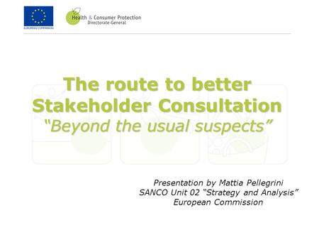 The route to better Stakeholder Consultation “Beyond the usual suspects” Presentation by Mattia Pellegrini SANCO Unit 02 “Strategy and Analysis” European.
