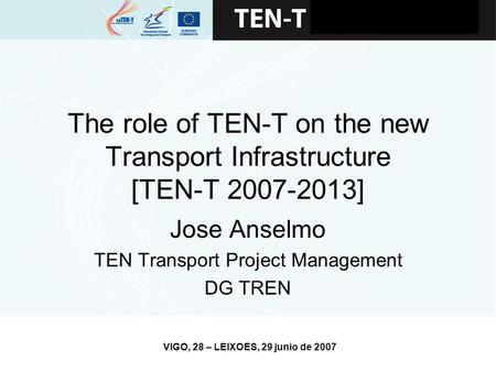 VIGO, 28 – LEIXOES, 29 junio de 2007 The role of TEN-T on the new Transport Infrastructure [TEN-T 2007-2013] Jose Anselmo TEN Transport Project Management.