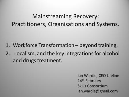 Mainstreaming Recovery: Practitioners, Organisations and Systems. 1.Workforce Transformation – beyond training. 2. Localism, and the key integrations for.