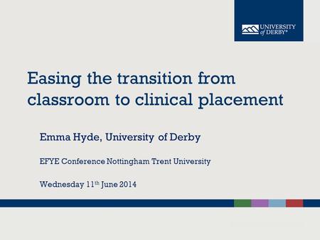 Easing the transition from classroom to clinical placement Emma Hyde, University of Derby EFYE Conference Nottingham Trent University Wednesday 11 th June.