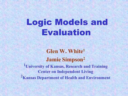Logic Models and Evaluation Glen W. White 1 Jamie Simpson 2 1 University of Kansas, Research and Training Center on Independent Living 2 Kansas Department.