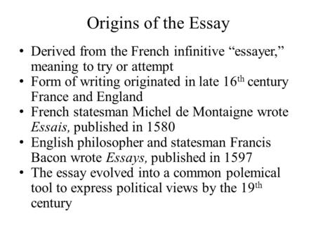 Origins of the Essay Derived from the French infinitive “essayer,” meaning to try or attempt Form of writing originated in late 16 th century France and.