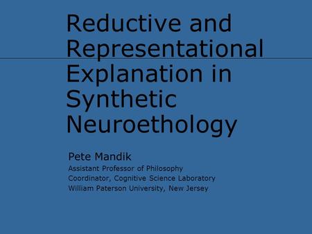 Reductive and Representational Explanation in Synthetic Neuroethology Pete Mandik Assistant Professor of Philosophy Coordinator, Cognitive Science Laboratory.