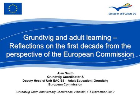 Alan Smith Grundtvig Coordinator & Deputy Head of Unit EAC.B3 – Adult Education; Grundtvig European Commission Grundtvig Tenth Anniversary Conference,