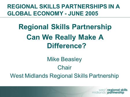 REGIONAL SKILLS PARTNERSHIPS IN A GLOBAL ECONOMY - JUNE 2005 Regional Skills Partnership Can We Really Make A Difference? Mike Beasley Chair West Midlands.