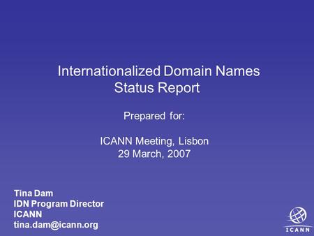 Internationalized Domain Names Status Report Prepared for: ICANN Meeting, Lisbon 29 March, 2007 Tina Dam IDN Program Director ICANN