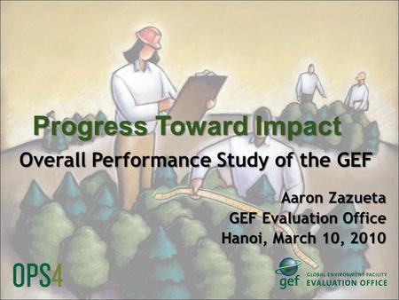 Progress Toward Impact Overall Performance Study of the GEF Aaron Zazueta GEF Evaluation Office Hanoi, March 10, 2010.