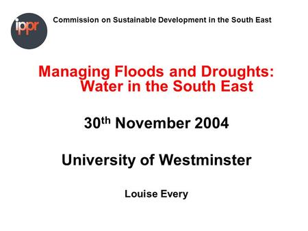 Commission on Sustainable Development in the South East Managing Floods and Droughts: Water in the South East 30 th November 2004 University of Westminster.