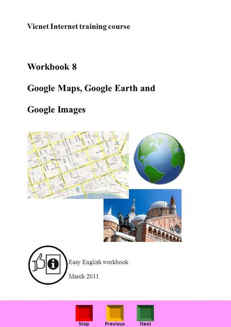 StopPreviousNext Vicnet Internet training course Workbook 8 Google Maps, Google Earth and Google Images Easy English workbook March 2011.