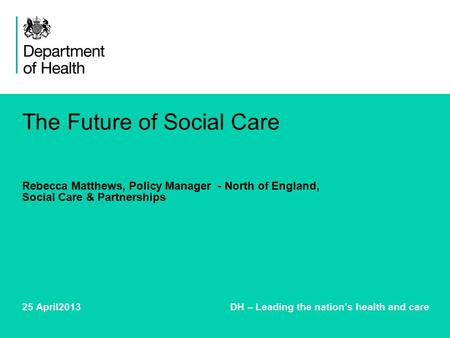 The Future of Social Care Rebecca Matthews, Policy Manager - North of England, Social Care & Partnerships 25 April2013 DH – Leading the nation’s health.