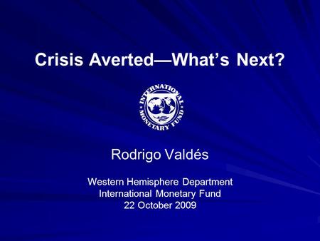 Crisis Averted—What’s Next? Rodrigo Valdés Western Hemisphere Department International Monetary Fund 22 October 2009.