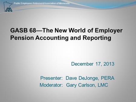 Public Employees Retirement Association of Minnesota GASB 68—The New World of Employer Pension Accounting and Reporting December 17, 2013 Presenter: Dave.
