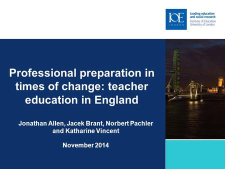 Professional preparation in times of change: teacher education in England Jonathan Allen, Jacek Brant, Norbert Pachler and Katharine Vincent November 2014.