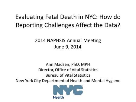 Evaluating Fetal Death in NYC: How do Reporting Challenges Affect the Data? 2014 NAPHSIS Annual Meeting June 9, 2014 Ann Madsen, PhD, MPH Director, Office.